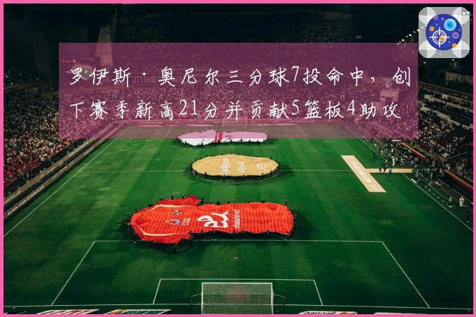 罗伊斯·奥尼尔三分球7投命中，创下赛季新高21分并贡献5篮板4助攻
