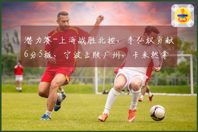 潜力赛-上海战胜北控，李弘权贡献6分5板，宁波击败广州，卡米然拿下10分