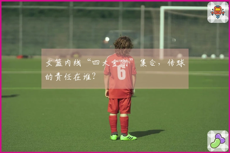女篮内线“四大金刚”集合，传球的责任在谁？