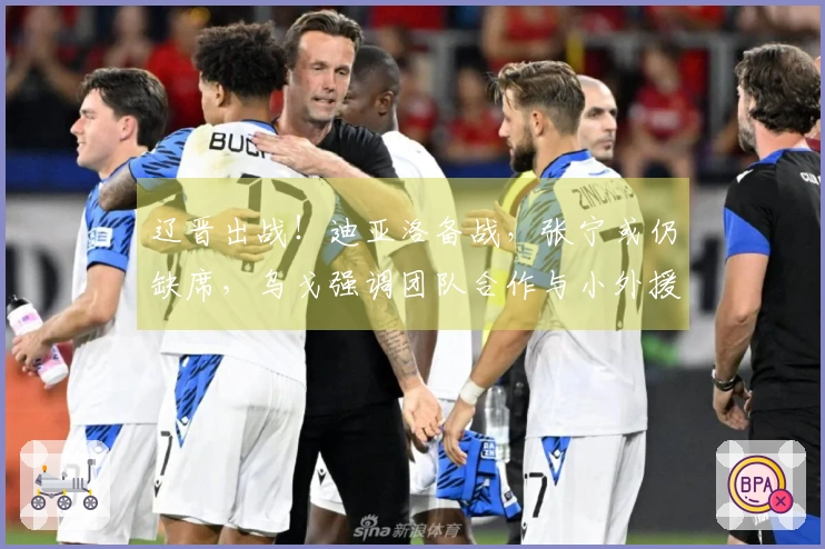 辽晋出战！迪亚洛备战，张宁或仍缺席，乌戈强调团队合作与小外援融入