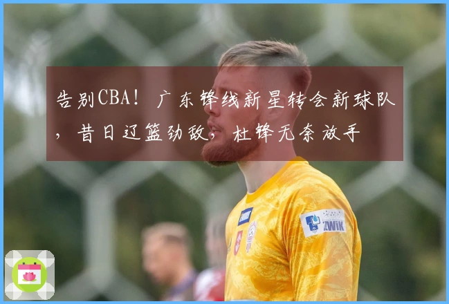 告别CBA！广东锋线新星转会新球队，昔日辽篮劲敌，杜锋无奈放手