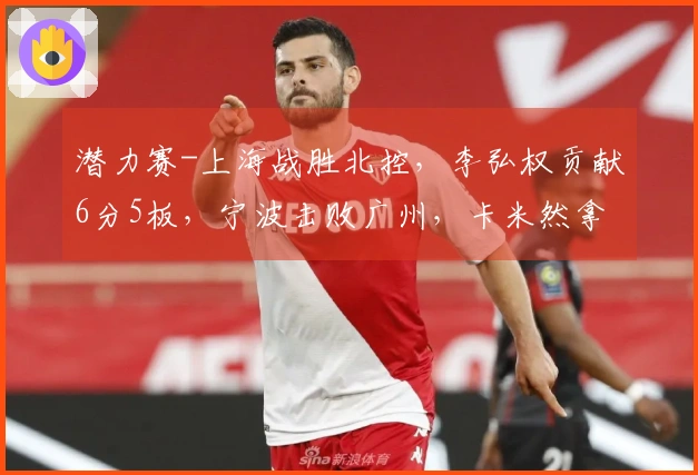 潜力赛-上海战胜北控，李弘权贡献6分5板，宁波击败广州，卡米然拿下10分