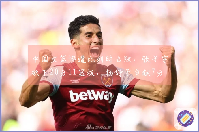 中国女篮惨遭比利时击败，张子宇砍下20分11篮板，杨舒予贡献7分