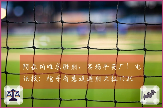 阿森纳难求胜利，客场平药厂！电讯报：枪手有意追逐利夫拉门托