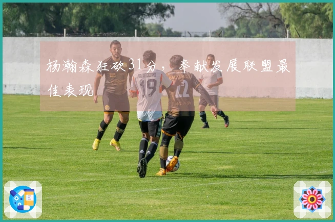 杨瀚森狂砍31分，奉献发展联盟最佳表现