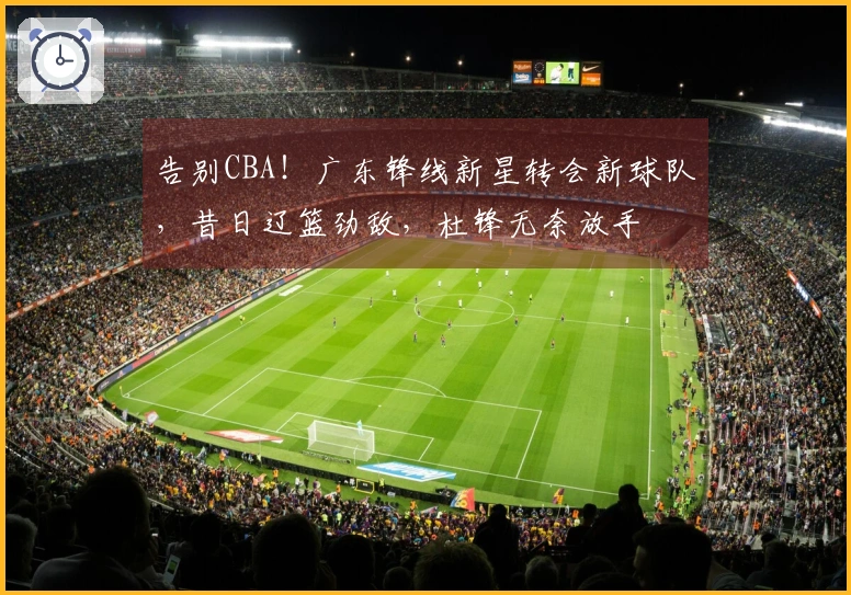 告别CBA！广东锋线新星转会新球队，昔日辽篮劲敌，杜锋无奈放手