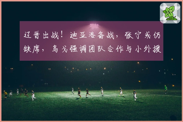 辽晋出战！迪亚洛备战，张宁或仍缺席，乌戈强调团队合作与小外援融入