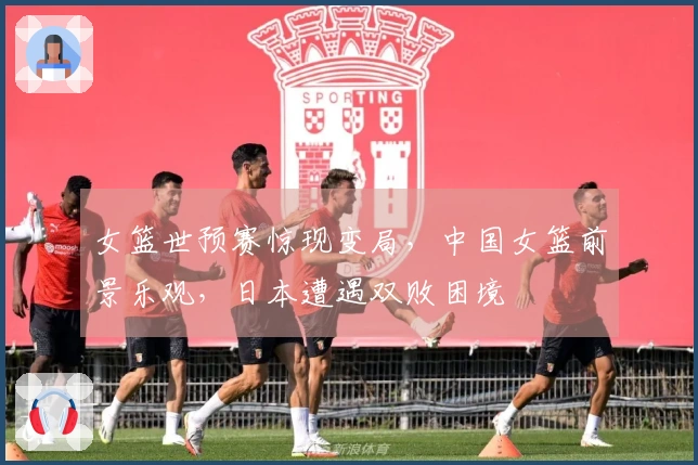 女篮世预赛惊现变局，中国女篮前景乐观，日本遭遇双败困境