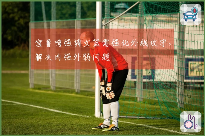宫鲁鸣强调女篮需强化外线攻守，解决内强外弱问题