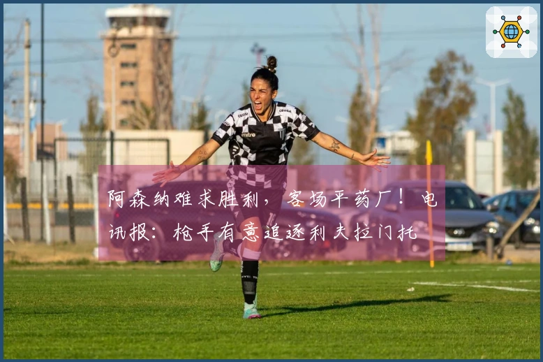 阿森纳难求胜利，客场平药厂！电讯报：枪手有意追逐利夫拉门托