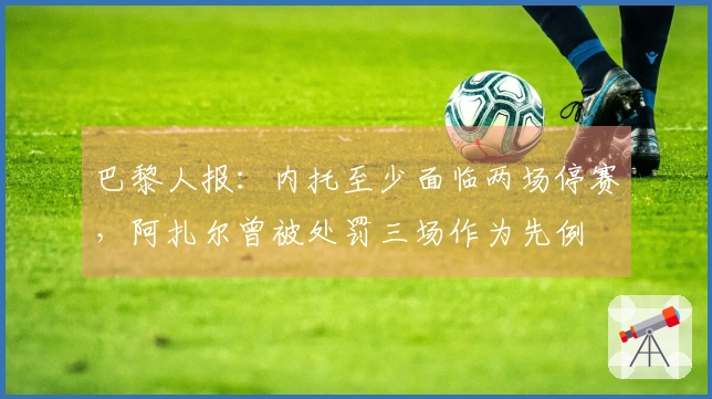 巴黎人报：内托至少面临两场停赛，阿扎尔曾被处罚三场作为先例