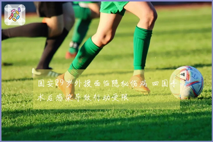 国安29岁外援面临隐秘伤病 回国手术后感染导致行动受限